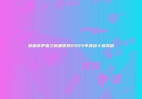 鹤壁市伊维兰除皱医院2025年排名十强揭晓