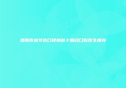 洛阳市拔牙齿口碑榜前十知名口腔医生推荐