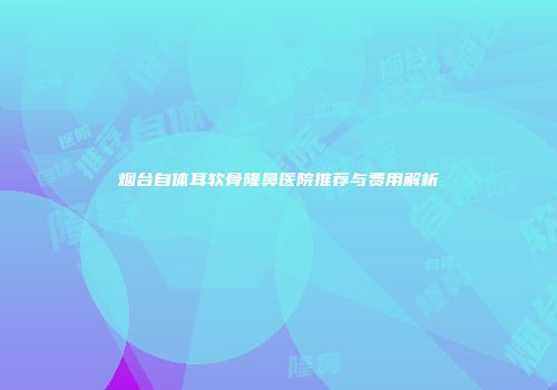 烟台自体耳软骨隆鼻医院推荐与费用解析