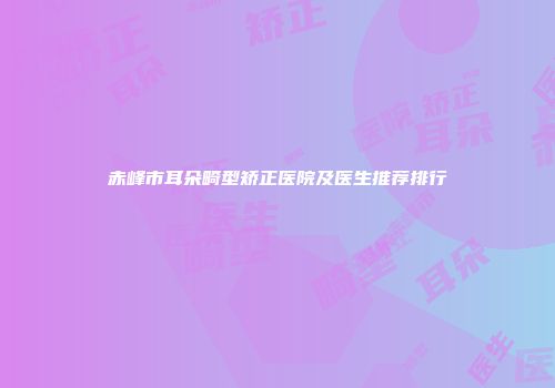 赤峰市耳朵畸型矫正医院及医生推荐排行