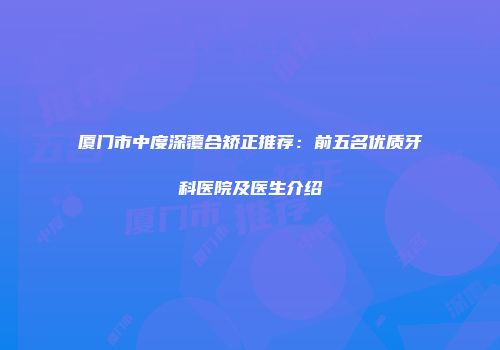 厦门市中度深覆合矫正推荐：前五名优质牙科医院及医生介绍
