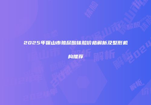 2025年保山市玻尿酸抹脸价格解析及整形机构推荐