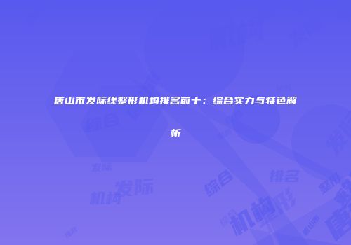 唐山市发际线整形机构排名前十:综合实力与特色解析