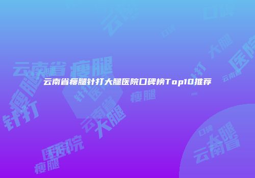 云南省瘦腿针打大腿医院口碑榜Top10推荐