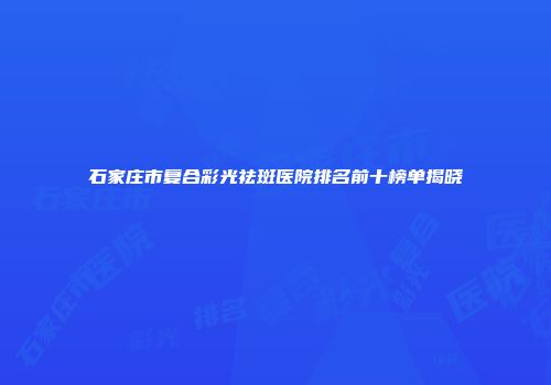 石家庄市复合彩光祛斑医院排名前十榜单揭晓