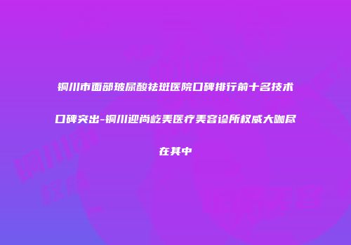 铜川市面部玻尿酸祛斑医院口碑排行前十名技术口碑突出-铜川迎尚屹美医疗美容诊所权威大咖尽在其中