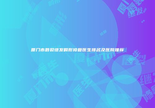 厦门市唇裂继发畸形修复医生排名及医院推荐