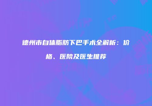 德州市自体脂肪下巴手术全解析:价格、医院及医生推荐