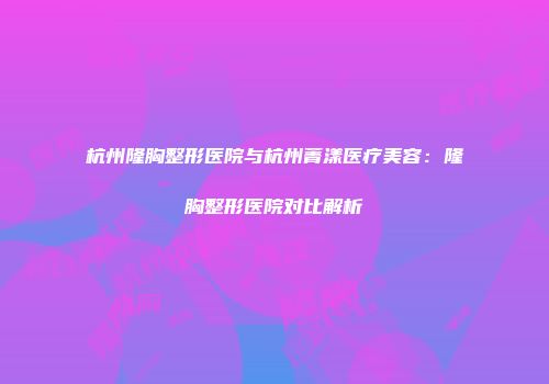 杭州隆胸整形医院与杭州菁漾医疗美容：隆胸整形医院对比解析