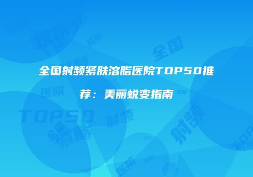 全国射频紧肤溶脂医院TOP50推荐:美丽蜕变指南