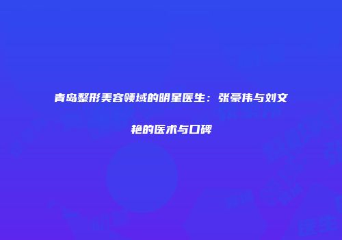 青岛整形美容领域的明星医生:张豪伟与刘文艳的医术与口碑