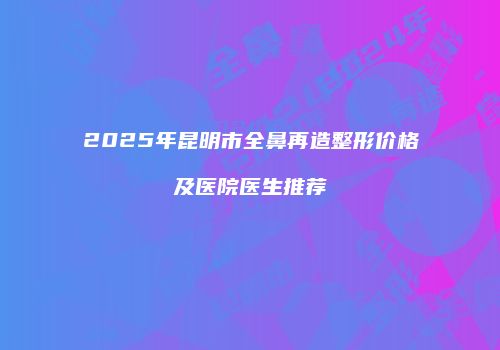2025年昆明市全鼻再造整形价格及医院医生推荐