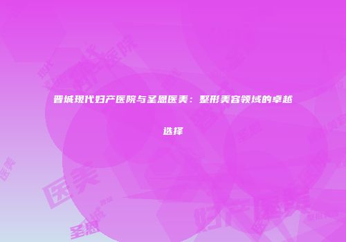 晋城现代妇产医院与圣恩医美：整形美容领域的卓越选择