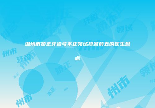 温州市矫正牙齿弓不正领域排名前五的医生盘点