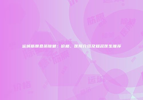 运城筋膜悬吊除皱:价格、医院介绍及知名医生推荐
