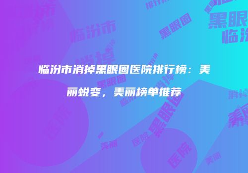 临汾市消掉黑眼圈医院排行榜:美丽蜕变,美丽榜单推荐