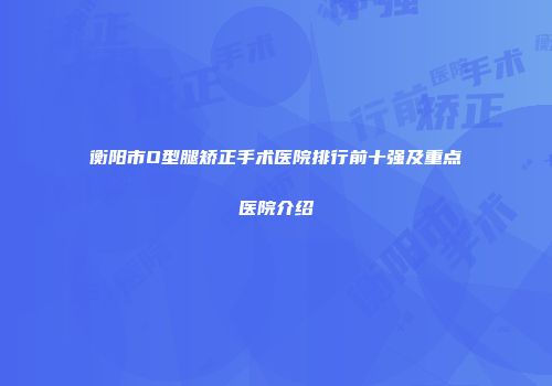 衡阳市O型腿矫正手术医院排行前十强及重点医院介绍