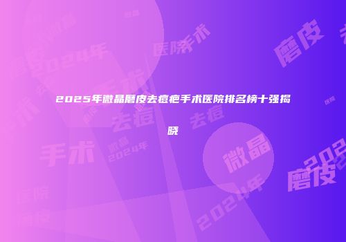 2025年微晶磨皮去痘疤手术医院排名榜十强揭晓