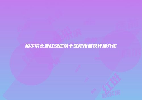 哈尔滨去鲜红斑痣前十医院排名及详细介绍