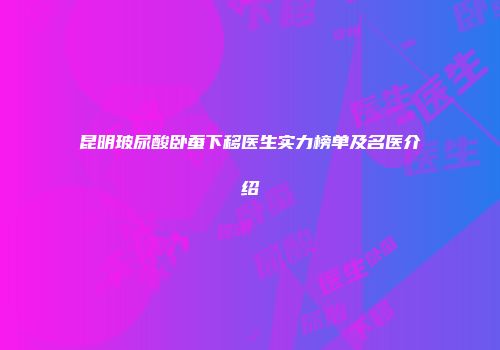 昆明玻尿酸卧蚕下移医生实力榜单及名医介绍