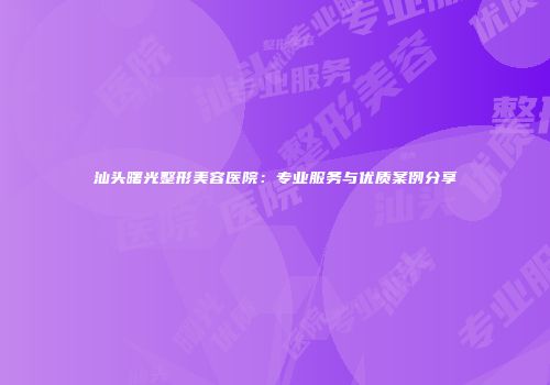 汕头曙光整形美容医院：专业服务与优质案例分享