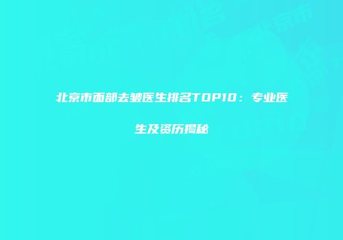 北京市面部去皱医生排名TOP10：专业医生及资历揭秘