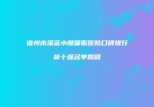 宿州市深蓝小腿吸脂医院口碑排行前十强名单揭晓