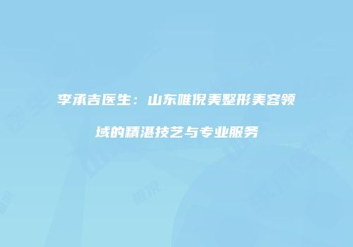 李承吉医生：山东唯倪美整形美容领域的精湛技艺与专业服务