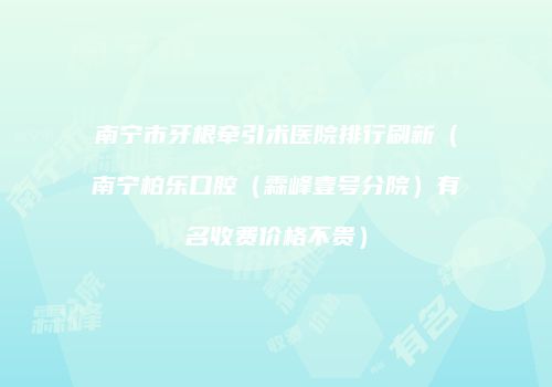 南宁市牙根牵引术医院排行刷新（南宁柏乐口腔（霖峰壹号分院）有名收费价格不贵）