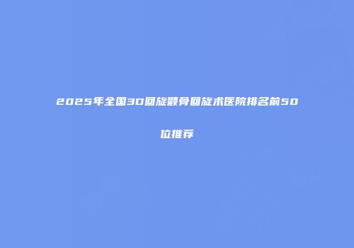 2025年全国3D回旋颧骨回旋术医院排名前50位推荐