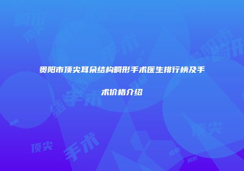 贵阳市顶尖耳朵结构畸形手术医生排行榜及手术价格介绍