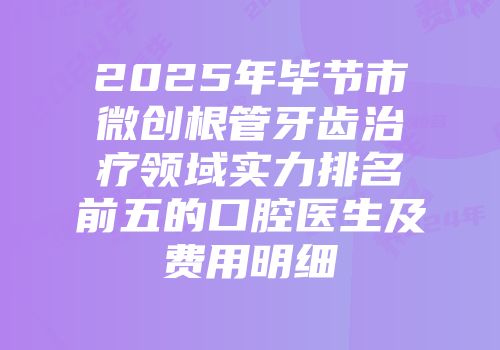 2025年毕节市微创根管牙齿治疗领域实力排名前五的口腔医生及费用明细