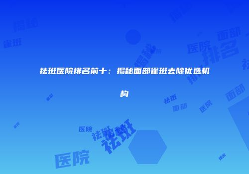 祛斑医院排名前十：揭秘面部雀斑去除优选机构