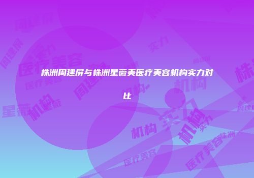 株洲周建屏与株洲星薇美医疗美容机构实力对比