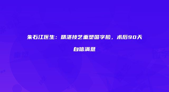 朱石江医生:精湛技艺重塑国字脸,术后90天自信满意