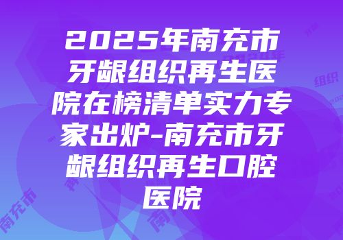 2025年南充市牙龈组织再生医院在榜清单实力专家出炉-南充市牙龈组织再生口腔医院