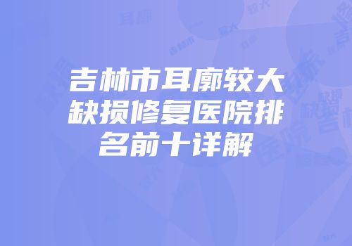 吉林市耳廓较大缺损修复医院排名前十详解