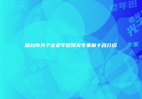 烟台市光子去老年斑顶尖专家前十名介绍