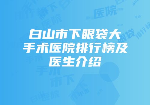 白山市下眼袋大手术医院排行榜及医生介绍