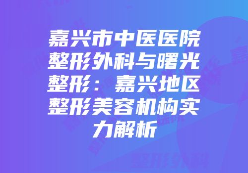 嘉兴市中医医院整形外科与曙光整形：嘉兴地区整形美容机构实力解析