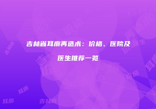 吉林省耳廓再造术:价格、医院及医生推荐一览