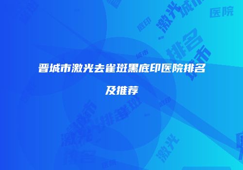 晋城市激光去雀斑黑底印医院排名及推荐