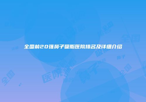 全国前20强鼻子吸脂医院排名及详细介绍