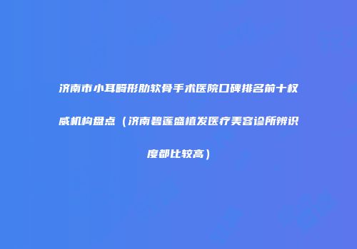 济南市小耳畸形肋软骨手术医院口碑排名前十权威机构盘点（济南碧莲盛植发医疗美容诊所辨识度都比较高）