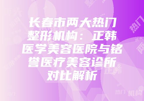 长春市两大热门整形机构：正韩医学美容医院与铭誉医疗美容诊所对比解析