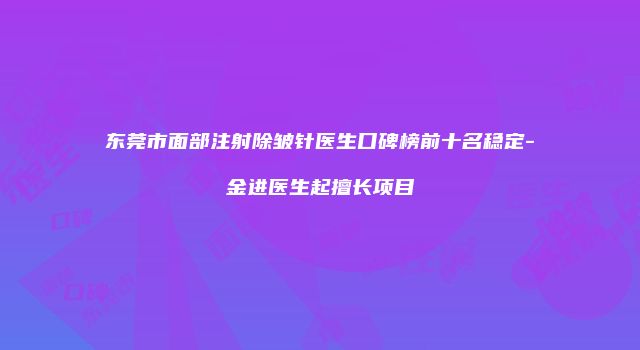 东莞市面部注射除皱针医生口碑榜前十名稳定-金进医生起擅长项目