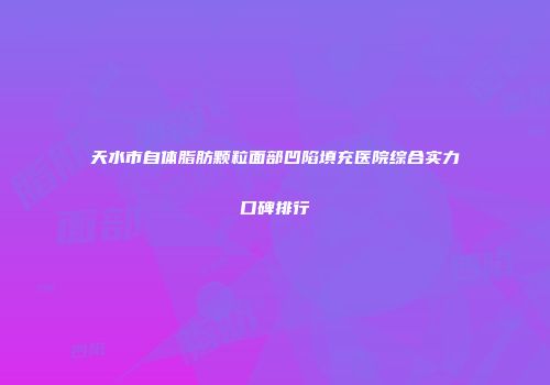 天水市自体脂肪颗粒面部凹陷填充医院综合实力口碑排行