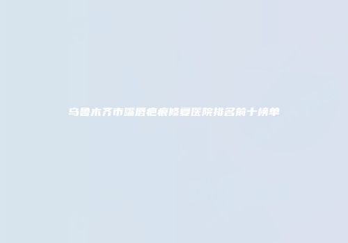 乌鲁木齐市嘴唇疤痕修复医院排名前十榜单