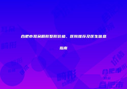 合肥市耳朵畸形整形价格、医院推荐及医生信息指南