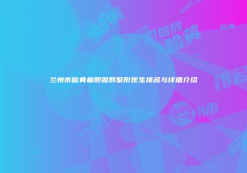 兰州市睑黄瘤胆固醇整形医生排名与详细介绍